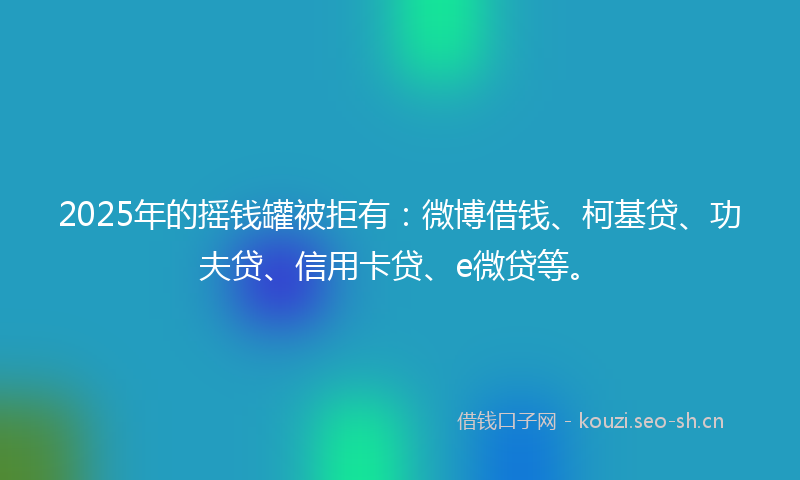 2025年的摇钱罐被拒有：微博借钱、柯基贷、功夫贷、信用卡贷、e微贷等。