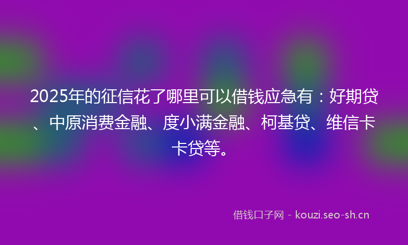 2025年的征信花了哪里可以借钱应急有：好期贷、中原消费金融、度小满金融、柯基贷、维信卡卡贷等。