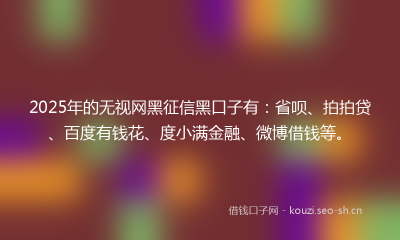 2025年的无视网黑征信黑口子有：省呗、拍拍贷、百度有钱花、度小满金融、微博借钱等。