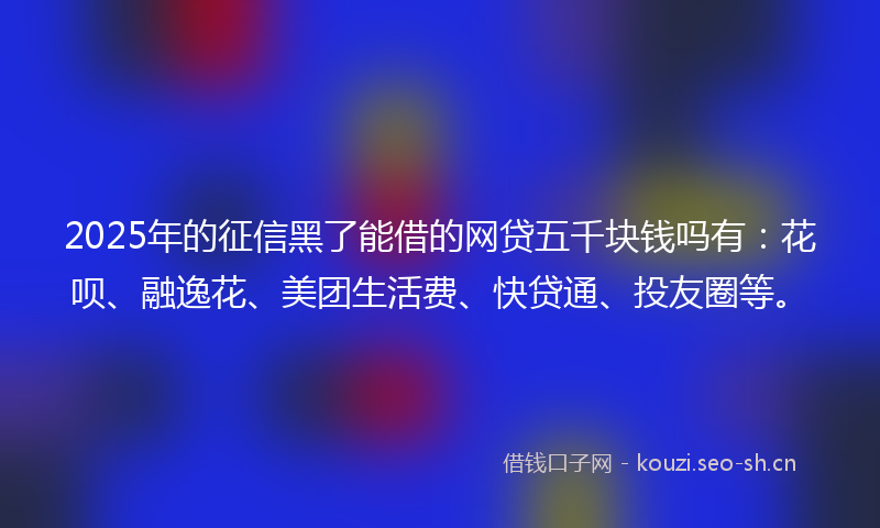 2025年的征信黑了能借的网贷五千块钱吗有：花呗、融逸花、美团生活费、快贷通、投友圈等。