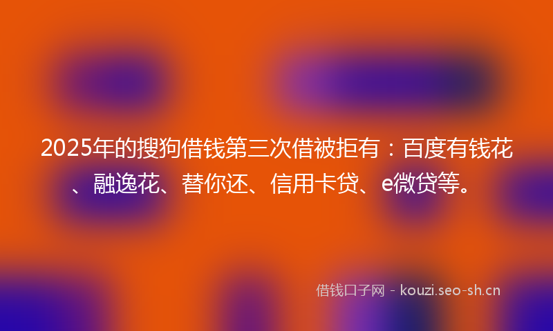 2025年的搜狗借钱第三次借被拒有：百度有钱花、融逸花、替你还、信用卡贷、e微贷等。