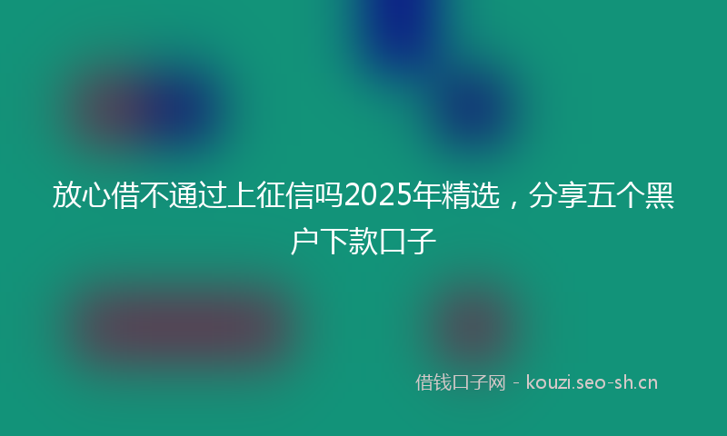 放心借不通过上征信吗2025年精选，分享五个黑户下款口子