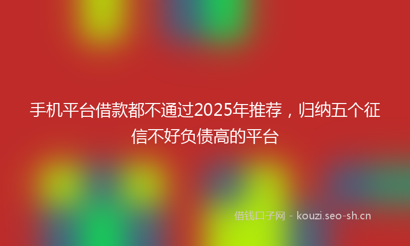 手机平台借款都不通过2025年推荐，归纳五个征信不好负债高的平台