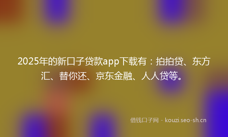 2025年的新口子贷款app下载有：拍拍贷、东方汇、替你还、京东金融、人人贷等。