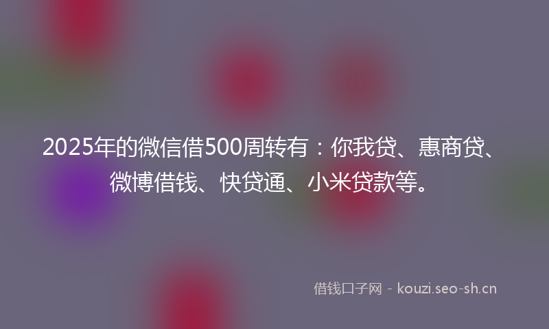 2025年的微信借500周转有：你我贷、惠商贷、微博借钱、快贷通、小米贷款等。