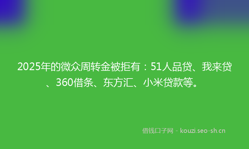 2025年的微众周转金被拒有：51人品贷、我来贷、360借条、东方汇、小米贷款等。