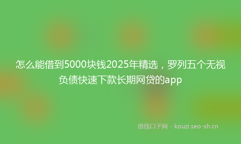 怎么能借到5000块钱2025年精选，罗列五个无视负债快速下款长期网贷的app