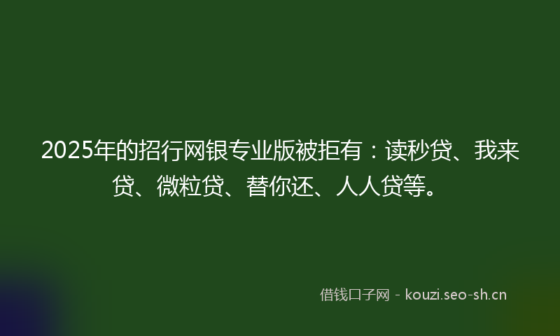 2025年的招行网银专业版被拒有：读秒贷、我来贷、微粒贷、替你还、人人贷等。