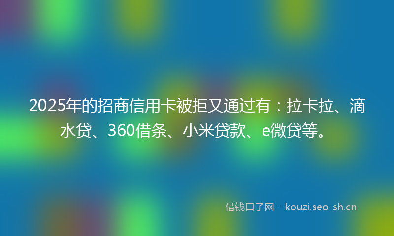 2025年的招商信用卡被拒又通过有：拉卡拉、滴水贷、360借条、小米贷款、e微贷等。