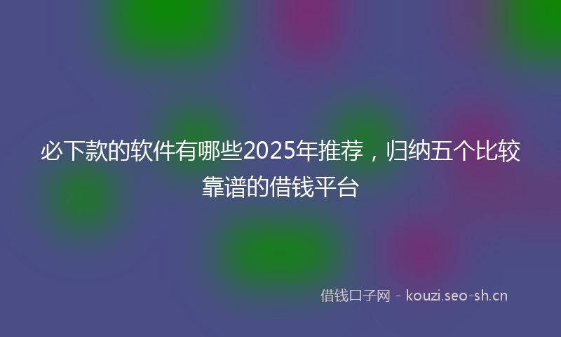 必下款的软件有哪些2025年推荐，归纳五个比较靠谱的借钱平台