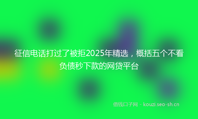 征信电话打过了被拒2025年精选，概括五个不看负债秒下款的网贷平台