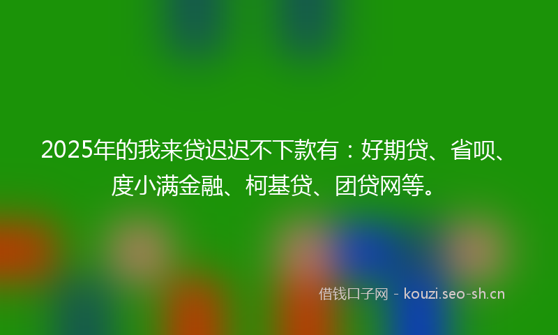 2025年的我来贷迟迟不下款有：好期贷、省呗、度小满金融、柯基贷、团贷网等。