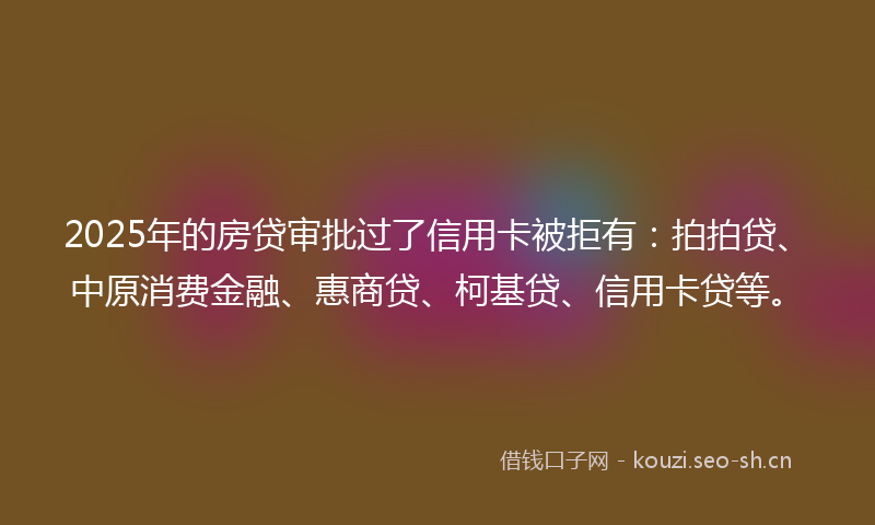 2025年的房贷审批过了信用卡被拒有：拍拍贷、中原消费金融、惠商贷、柯基贷、信用卡贷等。
