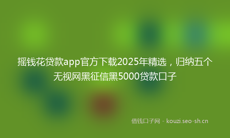 摇钱花贷款app官方下载2025年精选，归纳五个无视网黑征信黑5000贷款口子