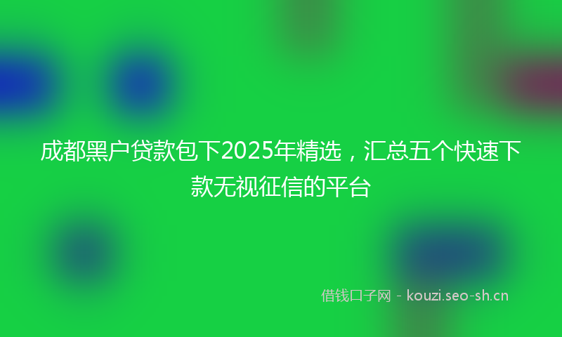 成都黑户贷款包下2025年精选，汇总五个快速下款无视征信的平台