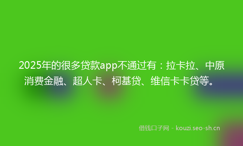 2025年的很多贷款app不通过有：拉卡拉、中原消费金融、超人卡、柯基贷、维信卡卡贷等。