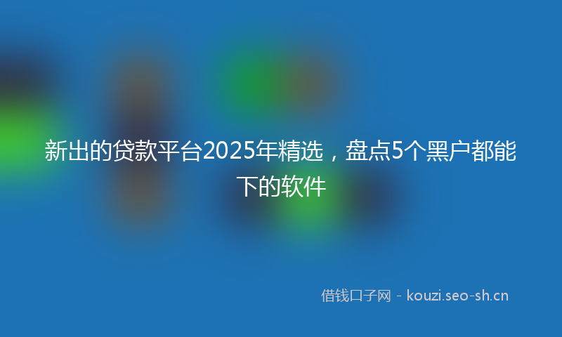 新出的贷款平台2025年精选，盘点5个黑户都能下的软件
