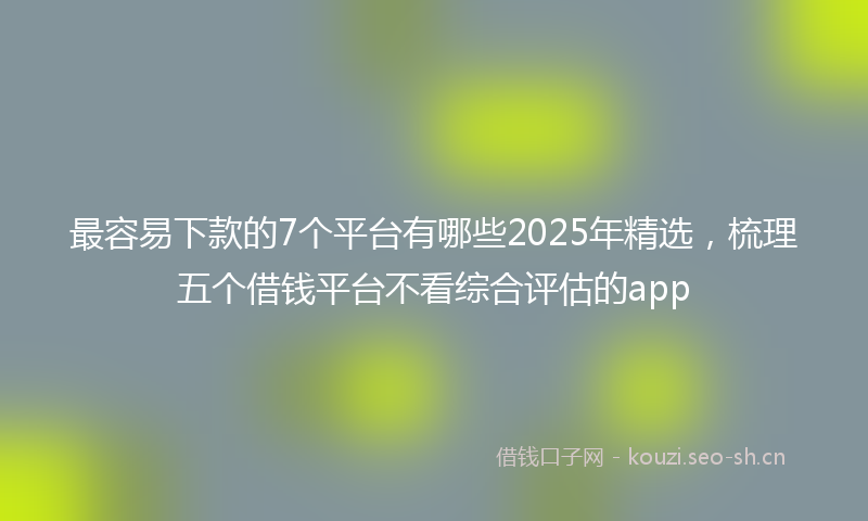 最容易下款的7个平台有哪些2025年精选，梳理五个借钱平台不看综合评估的app
