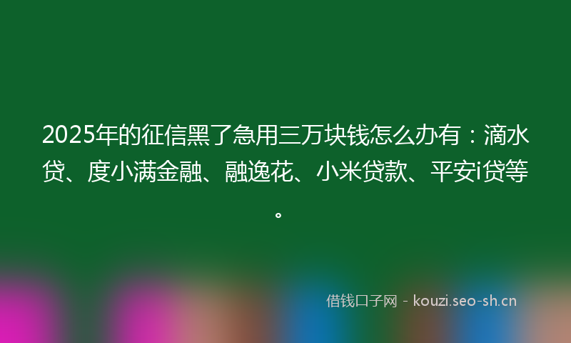 2025年的征信黑了急用三万块钱怎么办有：滴水贷、度小满金融、融逸花、小米贷款、平安i贷等。
