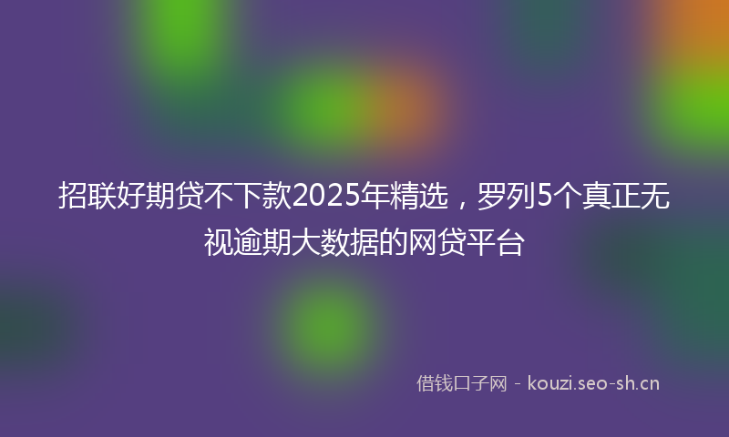 招联好期贷不下款2025年精选，罗列5个真正无视逾期大数据的网贷平台