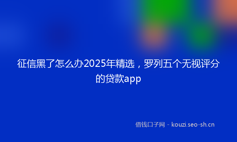 征信黑了怎么办2025年精选，罗列五个无视评分的贷款app