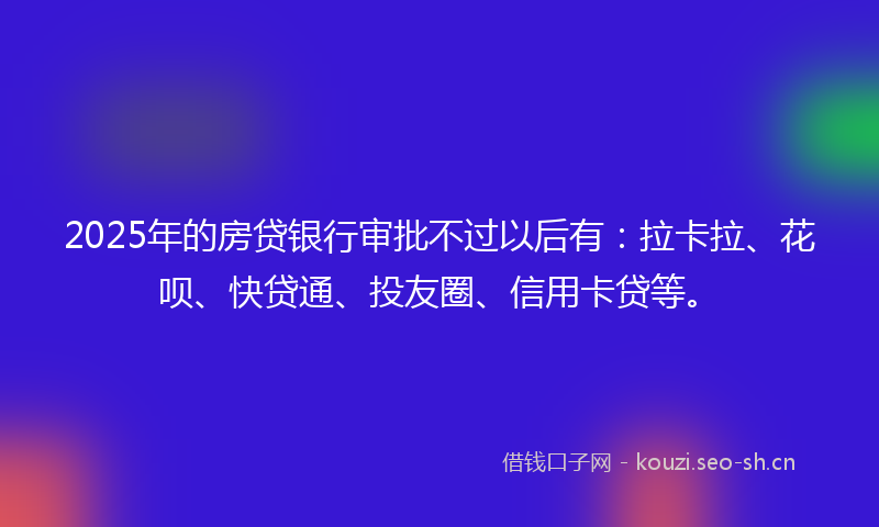 2025年的房贷银行审批不过以后有：拉卡拉、花呗、快贷通、投友圈、信用卡贷等。