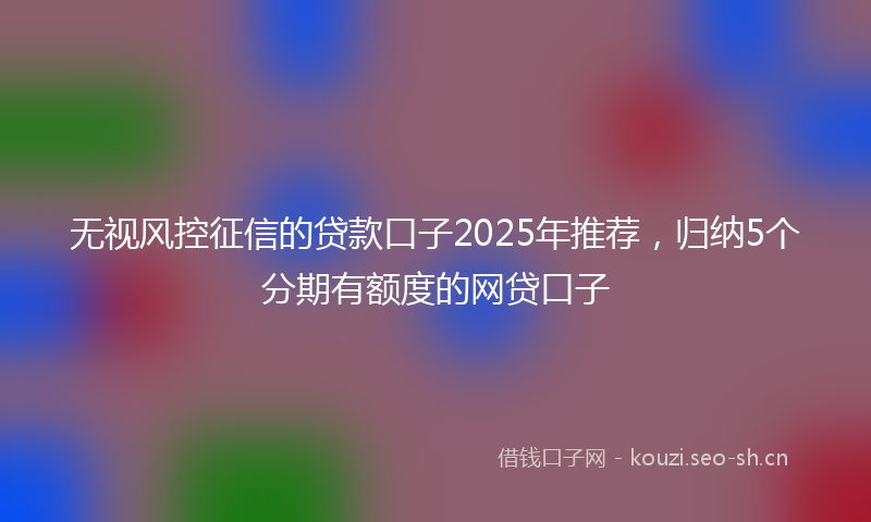 无视风控征信的贷款口子2025年推荐，归纳5个分期有额度的网贷口子