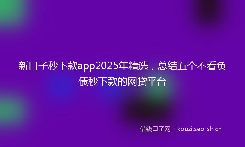 新口子秒下款app2025年精选，总结五个不看负债秒下款的网贷平台