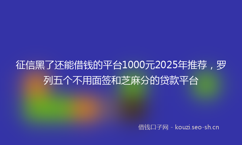 征信黑了还能借钱的平台1000元2025年推荐，罗列五个不用面签和芝麻分的贷款平台