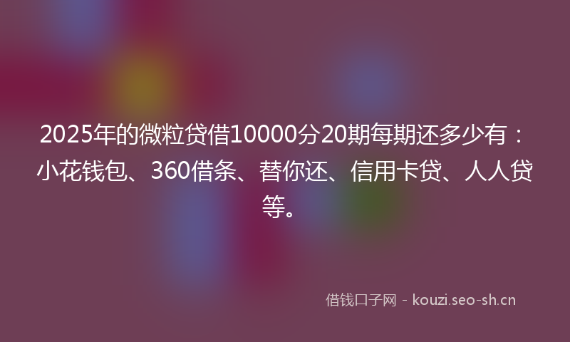 2025年的微粒贷借10000分20期每期还多少有：小花钱包、360借条、替你还、信用卡贷、人人贷等。