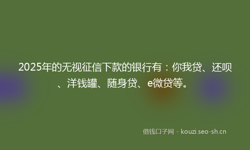 2025年的无视征信下款的银行有：你我贷、还呗、洋钱罐、随身贷、e微贷等。