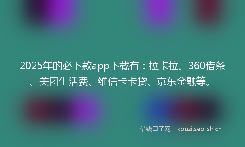 2025年的必下款app下载有：拉卡拉、360借条、美团生活费、维信卡卡贷、京东金融等。