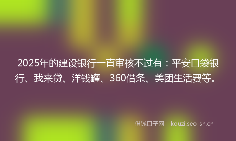 2025年的建设银行一直审核不过有：平安口袋银行、我来贷、洋钱罐、360借条、美团生活费等。
