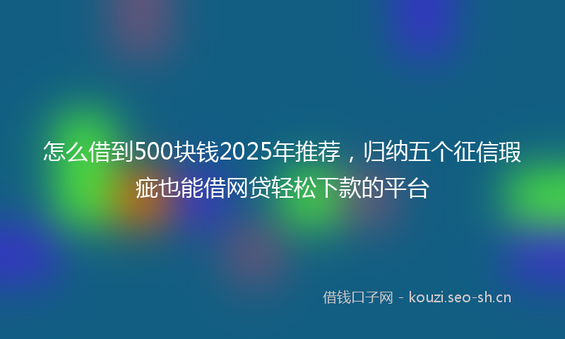 怎么借到500块钱2025年推荐，归纳五个征信瑕疵也能借网贷轻松下款的平台