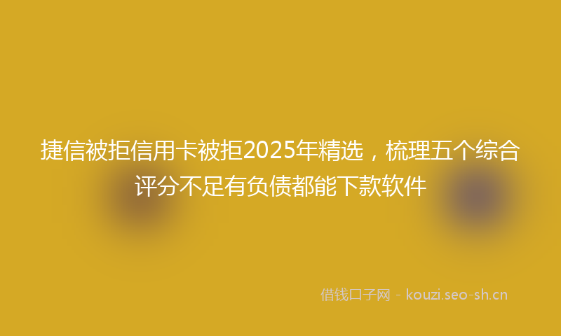 捷信被拒信用卡被拒2025年精选，梳理五个综合评分不足有负债都能下款软件