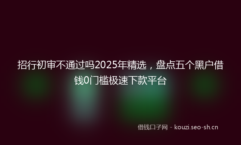 招行初审不通过吗2025年精选，盘点五个黑户借钱0门槛极速下款平台