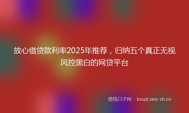 放心借贷款利率2025年推荐，归纳五个真正无视风控黑白的网贷平台
