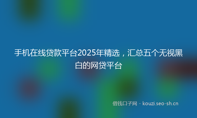 手机在线贷款平台2025年精选，汇总五个无视黑白的网贷平台