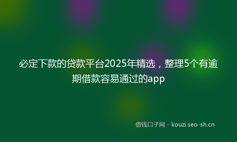 必定下款的贷款平台2025年精选，整理5个有逾期借款容易通过的app