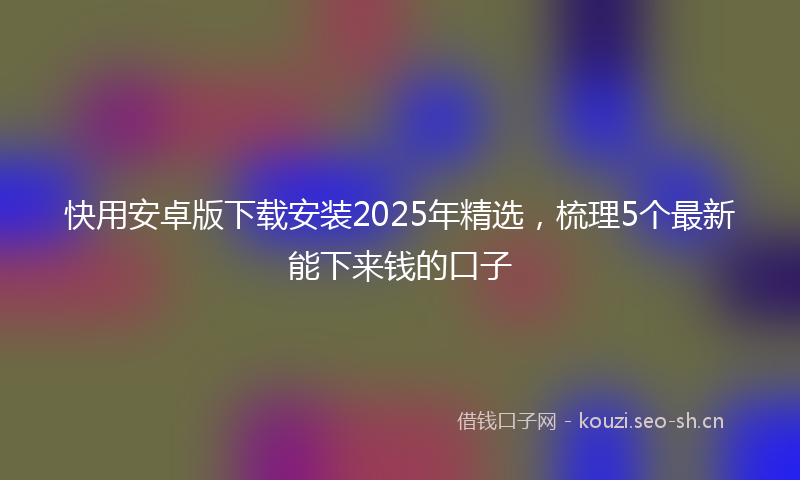 快用安卓版下载安装2025年精选，梳理5个最新能下来钱的口子
