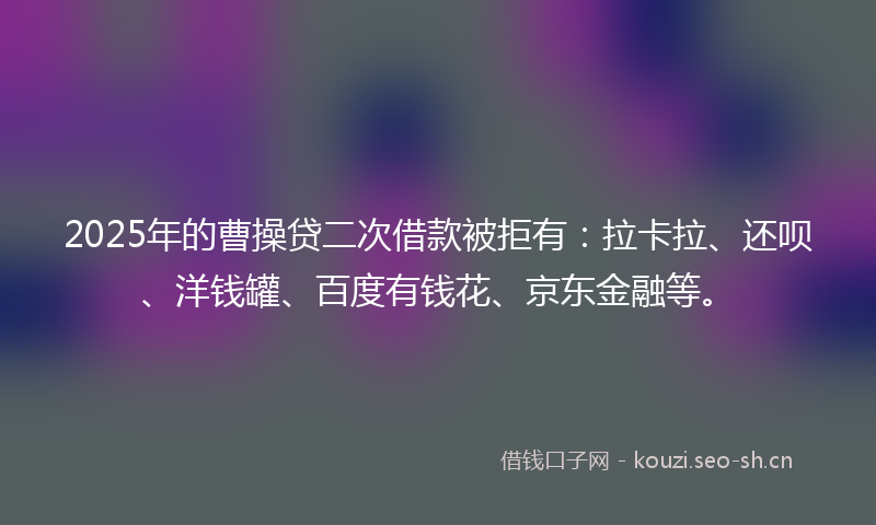 2025年的曹操贷二次借款被拒有：拉卡拉、还呗、洋钱罐、百度有钱花、京东金融等。