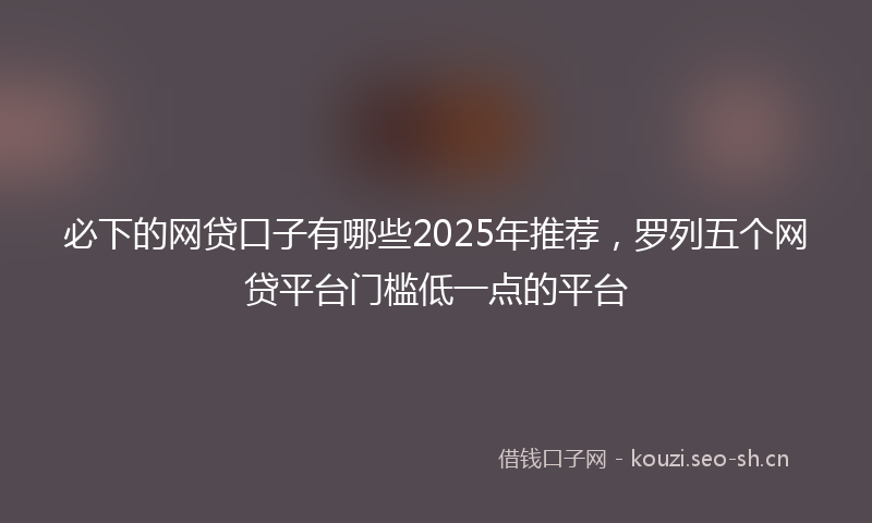 必下的网贷口子有哪些2025年推荐，罗列五个网贷平台门槛低一点的平台