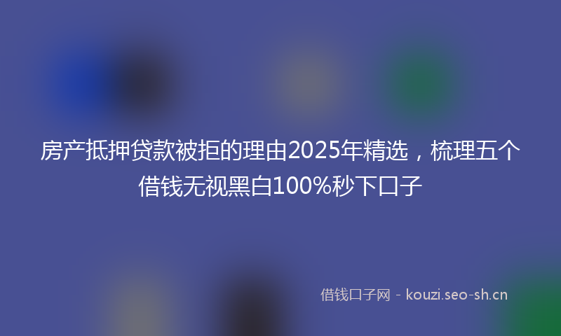 房产抵押贷款被拒的理由2025年精选，梳理五个借钱无视黑白100%秒下口子