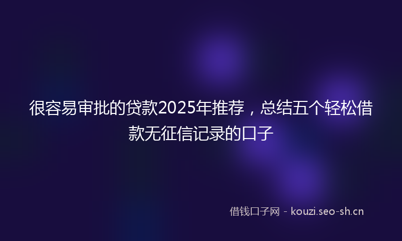 很容易审批的贷款2025年推荐，总结五个轻松借款无征信记录的口子