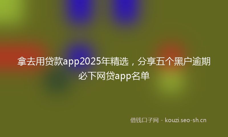 拿去用贷款app2025年精选，分享五个黑户逾期必下网贷app名单