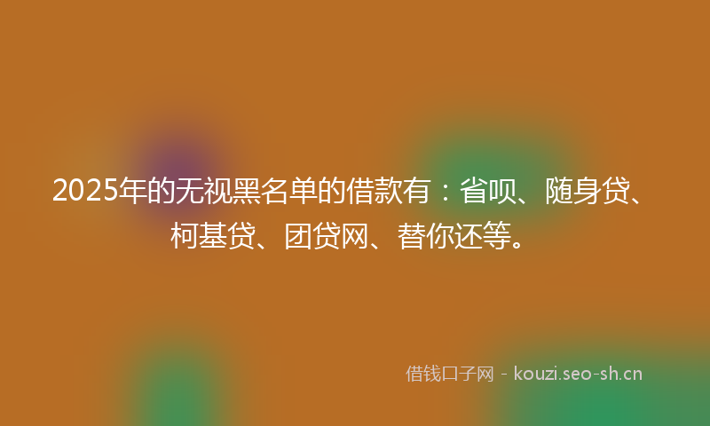 2025年的无视黑名单的借款有：省呗、随身贷、柯基贷、团贷网、替你还等。