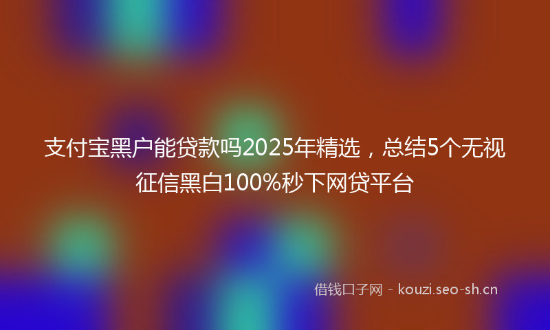 支付宝黑户能贷款吗2025年精选，总结5个无视征信黑白100%秒下网贷平台