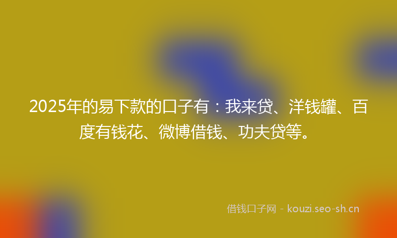 2025年的易下款的口子有：我来贷、洋钱罐、百度有钱花、微博借钱、功夫贷等。
