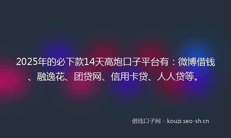 2025年的必下款14天高炮口子平台有：微博借钱、融逸花、团贷网、信用卡贷、人人贷等。