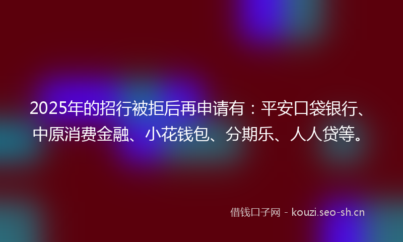 2025年的招行被拒后再申请有：平安口袋银行、中原消费金融、小花钱包、分期乐、人人贷等。